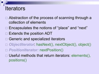Iterators 
…Abstraction of the process of scanning through a collection of elements 
… 
Encapsulates the notions of “place” and “next” 
… 
Extends the position ADT 
… 
Generic and specialized iterators 
… 
ObjectIterator: hasNext(), nextObject(), object() 
… 
PositionIterator:nextPosition() 
… 
Useful methods that return iterators: elements(), positions() 