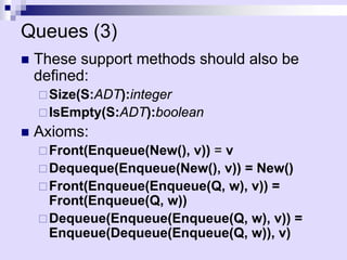 Queues (3) 
„These support methods should also be defined: 
… 
Size(S:ADT):integer 
… 
IsEmpty(S:ADT):boolean 
„ 
Axioms: 
… 
Front(Enqueue(New(), v))= v 
… 
Dequeque(Enqueue(New(), v)) = New() 
… 
Front(Enqueue(Enqueue(Q, w), v)) = Front(Enqueue(Q, w)) 
… 
Dequeue(Enqueue(Enqueue(Q, w), v)) = Enqueue(Dequeue(Enqueue(Q, w)), v)  