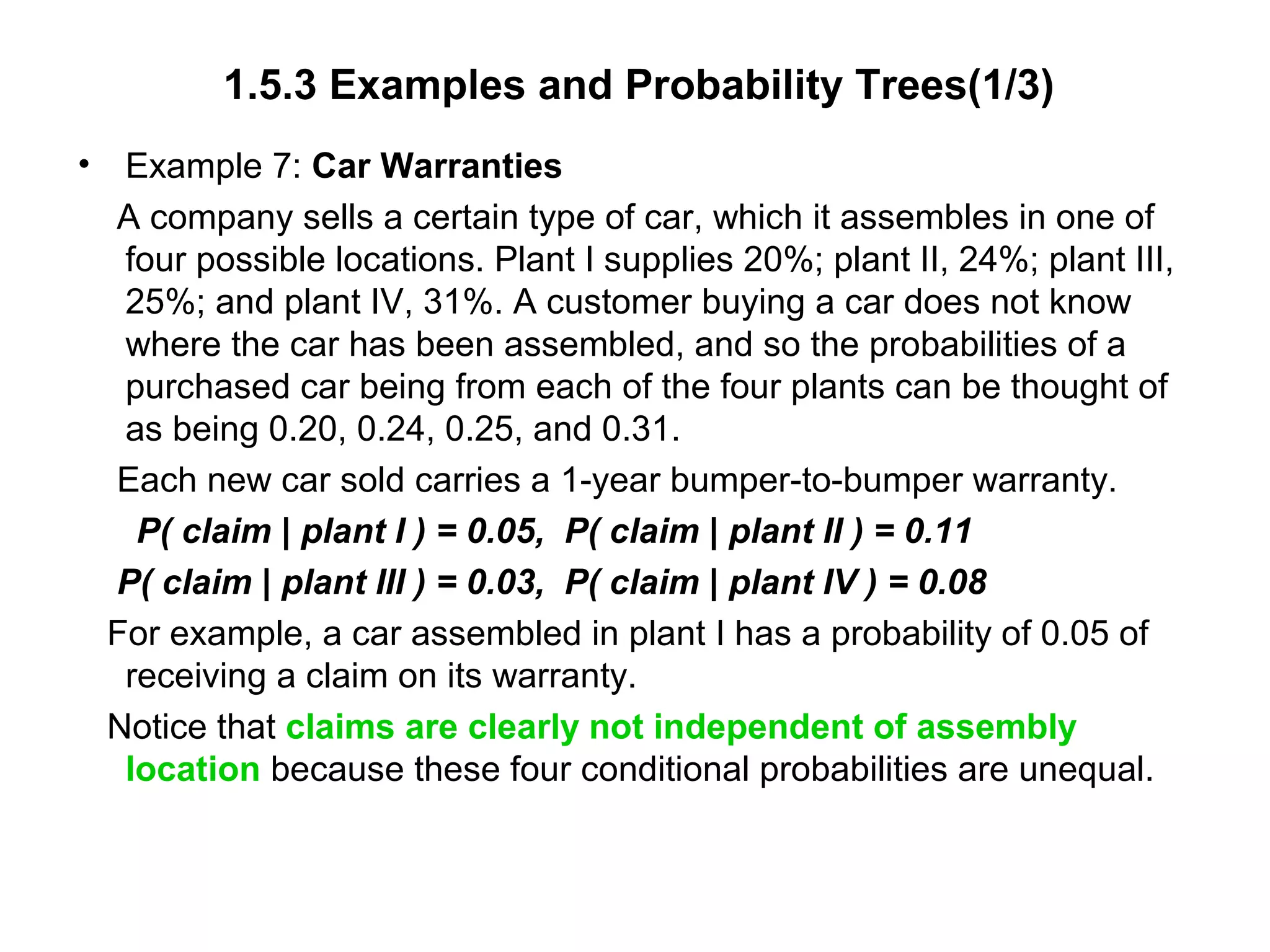 1.5.3 Examples and Probability Trees(1/3)
• Example 7: Car Warranties
A company sells a certain type of car, which it assembles in one of
four possible locations. Plant I supplies 20%; plant II, 24%; plant III,
25%; and plant IV, 31%. A customer buying a car does not know
where the car has been assembled, and so the probabilities of a
purchased car being from each of the four plants can be thought of
as being 0.20, 0.24, 0.25, and 0.31.
Each new car sold carries a 1-year bumper-to-bumper warranty.
P( claim | plant I ) = 0.05, P( claim | plant II ) = 0.11
P( claim | plant III ) = 0.03, P( claim | plant IV ) = 0.08
For example, a car assembled in plant I has a probability of 0.05 of
receiving a claim on its warranty.
Notice that claims are clearly not independent of assembly
location because these four conditional probabilities are unequal.
 