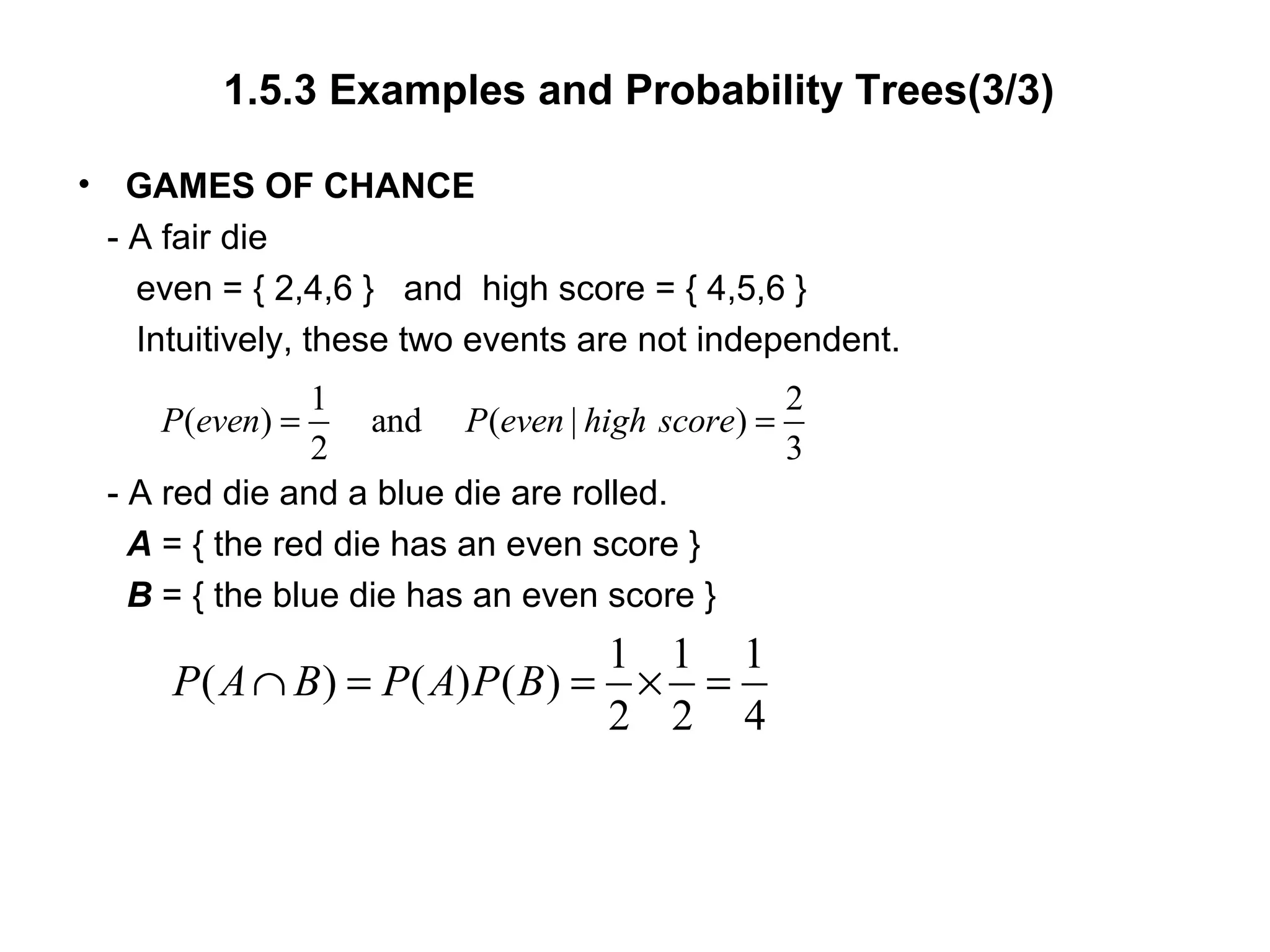 1.5.3 Examples and Probability Trees(3/3)
• GAMES OF CHANCE
- A fair die
even = { 2,4,6 } and high score = { 4,5,6 }
Intuitively, these two events are not independent.
- A red die and a blue die are rolled.
A = { the red die has an even score }
B = { the blue die has an even score }
1 2
( ) and ( | )
2 3
P even P even high score= =
1 1 1
( ) ( ) ( )
2 2 4
P A B P A P B∩ = = × =
 