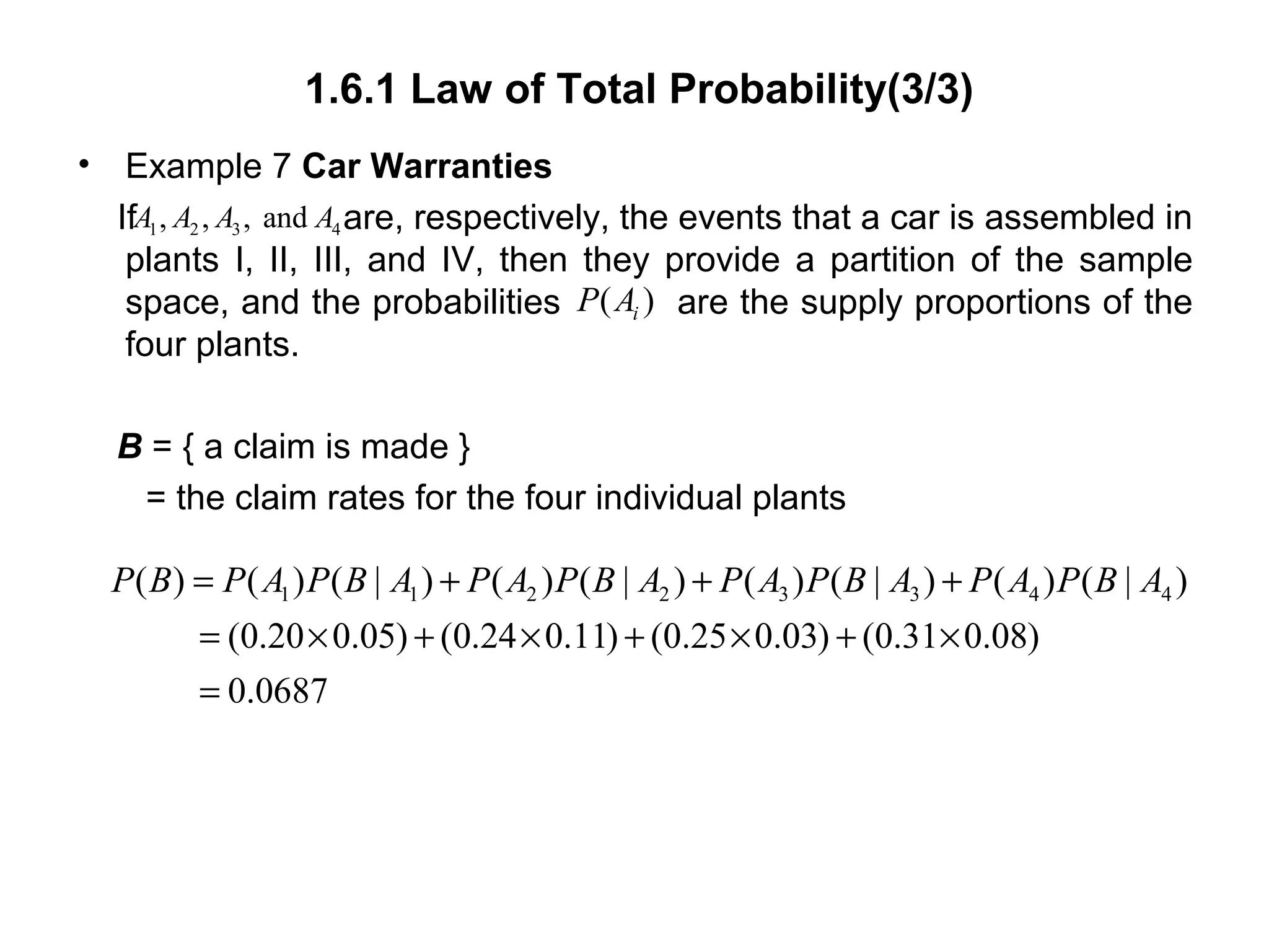 1.6.1 Law of Total Probability(3/3)
• Example 7 Car Warranties
If are, respectively, the events that a car is assembled in
plants I, II, III, and IV, then they provide a partition of the sample
space, and the probabilities are the supply proportions of the
four plants.
B = { a claim is made }
= the claim rates for the four individual plants
1 2 3 4, , , andA A A A
( )iP A
1 1 2 2 3 3 4 4( ) ( ) ( | ) ( ) ( | ) ( ) ( | ) ( ) ( | )
(0.20 0.05) (0.24 0.11) (0.25 0.03) (0.31 0.08)
0.0687
P B P A P B A P A P B A P A P B A P A P B A= + + +
= × + × + × + ×
=
 