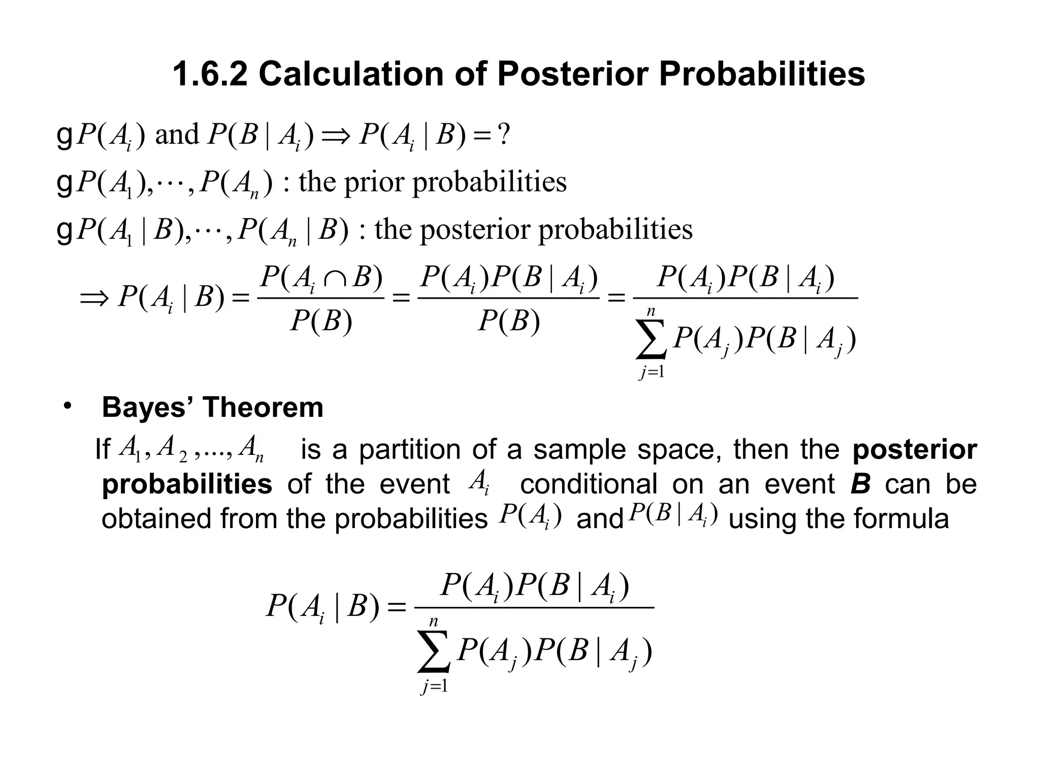 1.6.2 Calculation of Posterior Probabilities
• Bayes’ Theorem
If is a partition of a sample space, then the posterior
probabilities of the event conditional on an event B can be
obtained from the probabilities and using the formula
1
1
1
( ) and ( | ) ( | ) ?
( ), , ( ) : the prior probabilities
( | ), , ( | ) : the posterior probabilities
( ) ( ) ( | ) ( ) ( | )
( | )
( ) ( )
( ) ( | )
i i i
n
n
i i i i i
i n
j j
j
P A P B A P A B
P A P A
P A B P A B
P A B P A P B A P A P B A
P A B
P B P B
P A P B A
=
⇒ =
∩
⇒ = = =
∑
g
Lg
Lg
1 2, ,..., nA A A
( )iP A ( | )iP B A
1
( ) ( | )
( | )
( ) ( | )
i i
i n
j j
j
P A P B A
P A B
P A P B A
=
=
∑
iA
 