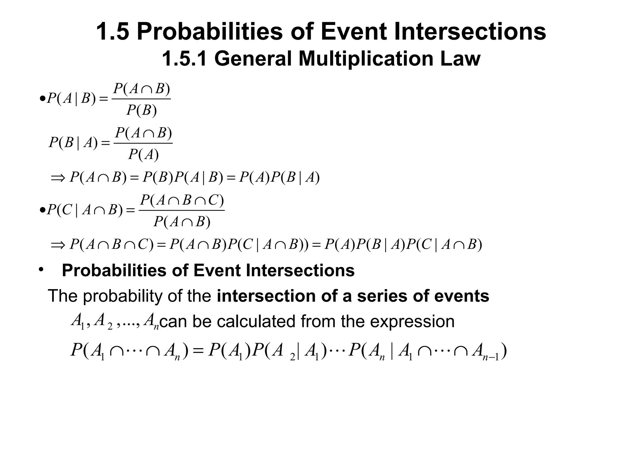 1.5 Probabilities of Event Intersections
1.5.1 General Multiplication Law
• Probabilities of Event Intersections
The probability of the intersection of a series of events
can be calculated from the expression
( )
( | )
( )
( )
( | )
( )
( ) ( ) ( | ) ( ) ( | )
( )
( | )
( )
( ) ( ) ( | )) ( ) ( | ) ( | )
P A B
P A B
P B
P A B
P B A
P A
P A B P B P A B P A P B A
P A B C
P C A B
P A B
P A B C P A B P C A B P A P B A P C A B
∩
• =
∩
=
⇒ ∩ = =
∩ ∩
• ∩ =
∩
⇒ ∩ ∩ = ∩ ∩ = ∩
1 2, ,..., nA A A
1 1 2 1 1 1( ) ( ) ( | ) ( | )n n nP A A P A P A A P A A A −∩ ∩ = ∩ ∩L L L
 