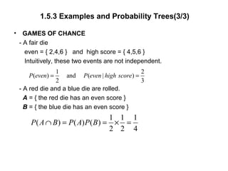 1.5.3 Examples and Probability Trees(3/3)
• GAMES OF CHANCE
- A fair die
even = { 2,4,6 } and high score = { 4,5,6 }
Intuitively, these two events are not independent.
- A red die and a blue die are rolled.
A = { the red die has an even score }
B = { the blue die has an even score }
1 2
( ) and ( | )
2 3
P even P even high score= =
1 1 1
( ) ( ) ( )
2 2 4
P A B P A P B∩ = = × =
 