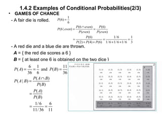 1.4.2 Examples of Conditional Probabilities(2/3)
• GAMES OF CHANCE
- A fair die is rolled.
- A red die and a blue die are thrown.
A = { the red die scores a 6 }
B = { at least one 6 is obtained on the two dice }
1
(6)
6
(6 ) (6)
(6 | )
( ) ( )
(6) 1/ 6 1
(2) (4) (6) 1/ 6 1/ 6 1/ 6 3
P
P even P
P even
P even P even
P
P P P
=
∩
= =
= = =
+ + + +
6 1 11
( ) and ( )
36 6 36
( )
( | )
( )
( )
( )
1/ 6 6
11/36 11
P A P B
P A B
P A B
P B
P A
P B
= = =
∩
=
=
= =
 