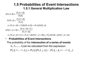 1.5 Probabilities of Event Intersections
1.5.1 General Multiplication Law
• Probabilities of Event Intersections
The probability of the intersection of a series of events
can be calculated from the expression
( )
( | )
( )
( )
( | )
( )
( ) ( ) ( | ) ( ) ( | )
( )
( | )
( )
( ) ( ) ( | )) ( ) ( | ) ( | )
P A B
P A B
P B
P A B
P B A
P A
P A B P B P A B P A P B A
P A B C
P C A B
P A B
P A B C P A B P C A B P A P B A P C A B
∩
• =
∩
=
⇒ ∩ = =
∩ ∩
• ∩ =
∩
⇒ ∩ ∩ = ∩ ∩ = ∩
1 2, ,..., nA A A
1 1 2 1 1 1( ) ( ) ( | ) ( | )n n nP A A P A P A A P A A A −∩ ∩ = ∩ ∩L L L
 