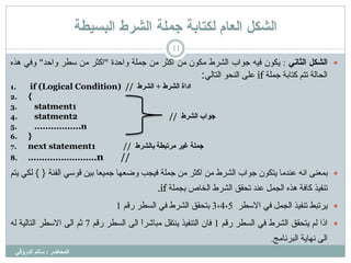 ‫انشكم‬‫انعاو‬‫نكتاتح‬‫انشرط‬ ‫جًهح‬‫انثسيطح‬
‫انمحاضر‬:‫انذروقي‬ ‫سانم‬
11
‫انشكم‬‫انثاوي‬:ُ٘‫ٌن‬ٍٔ‫ف‬‫ج٘اة‬‫اىششط‬ُ٘‫ٍن‬ٍِ‫امثش‬ٍِ‫جَيخ‬‫ٗاحذح‬"‫امثش‬ٍِ‫عغش‬‫ٗاحذ‬"ً‫ٗف‬ٓ‫ٕز‬
‫اىحبىخ‬ٌ‫رز‬‫مزبثخ‬‫جَيخ‬if‫عيى‬٘‫اىْح‬ً‫اىزبى‬:
1. if (Logical Condition) // ‫انشرط‬ ‫اداج‬+‫انشرط‬
2. {
3. statment1
4. statment2 // ‫انشرط‬ ‫جىاب‬
5. .................n
6. }
7. next statement1 // ‫تانشرط‬ ‫مرذثطح‬ ‫غير‬ ‫جمهح‬
8. .........................n //
‫ثَعْى‬ّٔ‫ا‬‫عْذٍب‬ُ٘‫ٌزن‬‫ج٘اة‬‫اىششط‬ٍِ‫امثش‬ٍِ‫جَيخ‬‫فٍجت‬‫ٗضعٖب‬‫جٍَعب‬ٍِ‫ث‬ً‫ق٘ع‬‫اىفئخ‬{ }ً‫ىن‬ٌٌ‫ز‬
‫رْفٍز‬‫مبفخ‬ٓ‫ٕز‬‫اىجَو‬‫عْذ‬‫رحقق‬‫اىششط‬‫اىخبص‬‫ثجَيخ‬.if
‫االعغش‬ ً‫ف‬ ‫اىجَو‬ ‫رْفٍز‬ ‫ٌشرجظ‬3،4،5ٌ‫سق‬ ‫اىغغش‬ ً‫ف‬ ‫اىششط‬ ‫ثزحقق‬1
‫ارا‬ٌ‫ى‬‫ٌزحقق‬‫اىششط‬ً‫ف‬‫اىغغش‬ٌ‫سق‬1ُ‫فب‬‫اىزْفٍز‬‫ٌْزقو‬ً‫ا‬‫ٍجبشش‬‫اىى‬‫اىغغش‬ٌ‫سق‬7ٌ‫ث‬‫اىى‬‫االعغش‬‫اىزبىٍخ‬ٔ‫ى‬
‫اىى‬‫ّٖبٌخ‬‫اىجشّبٍج‬.
 