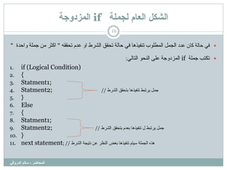 ‫نجًهح‬ ‫انعاو‬ ‫انشكم‬if‫انًزدوجح‬
‫انمحاضر‬:‫انذروقي‬ ‫سانم‬
16
‫عذد‬ ُ‫مب‬ ‫حبىخ‬ ً‫ف‬‫اىششط‬ ‫رحقق‬ ‫حبىخ‬ ً‫ف‬ ‫رْفٍزٕب‬ ‫اىَغي٘ة‬ ‫اىجَو‬ٔ‫رحقق‬ ً‫عذ‬ ٗ‫ا‬"‫ٗاحذح‬ ‫جَيخ‬ ٍِ ‫امثش‬"
‫رنزت‬‫جَيخ‬ifً‫اىزبى‬ ٘‫اىْح‬ ‫عيى‬ ‫اىَضدٗجخ‬:
1. if (Logical Condition)
2. {
3. Statment1;
4. Statment2; // ‫اىششط‬ ‫ثزحقق‬ ‫رْفٍزٕب‬ ‫ٌشرجظ‬ ‫جَو‬
5. }
6. Else
7. {
8. Statment1;
9. Statment2; // ‫ٌشرجظ‬ ‫جَو‬‫ثزحقق‬ ً‫ثعذ‬ ‫رْفٍزٕب‬ ‫ه‬‫اىششط‬
10. }
11. next statement; // ‫اىششط‬ ‫ّزٍجخ‬ ِ‫ع‬ ‫اىْظش‬ ‫ثغض‬ ‫رْفٍزٕب‬ ٌ‫عٍز‬ ‫اىجَيخ‬ ٓ‫ٕز‬
 