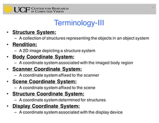 Terminology-III
• Structure System:
– A collection of structures representing the objects in an object system
• Rendition:
– A 2D image depicting a structure system
• Body Coordinate System:
– A coordinate system associated with the imaged body region
• Scanner Coordinate System:
– A coordinate system affixed to the scanner
• Scene Coordinate System:
– A coordinate system affixed to the scene
• Structure Coordinate System:
– A coordinate system determined for structures
• Display Coordinate System:
– A coordinate system associated with the display device
10
 