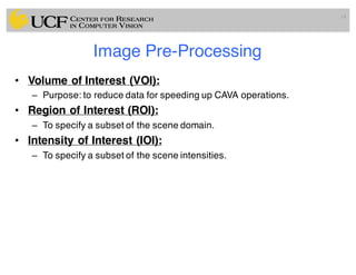 Image Pre-Processing
• Volume of Interest (VOI):
– Purpose: to reduce data for speeding up CAVA operations.
• Region of Interest (ROI):
– To specify a subset of the scene domain.
• Intensity of Interest (IOI):
– To specify a subset of the scene intensities.
14
 