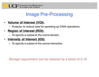 Image Pre-Processing
• Volume of Interest (VOI):
– Purpose: to reduce data for speeding up CAVA operations.
• Region of Interest (ROI):
– To specify a subset of the scene domain.
• Intensity of Interest (IOI):
– To specify a subset of the scene intensities.
Storage requirement can be reduced by a factor of 2-10
15
 