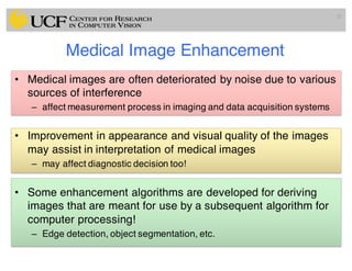 Medical Image Enhancement
• Medical images are often deteriorated by noise due to various
sources of interference
– affect measurement process in imaging and data acquisition systems
• Improvement in appearance and visual quality of the images
may assist in interpretation of medical images
– may affect diagnostic decision too!
• Some enhancement algorithms are developed for deriving
images that are meant for use by a subsequent algorithm for
computer processing!
– Edge detection, object segmentation, etc.
21
 