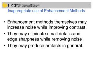 Inappropriate use of Enhancement Methods
• Enhancement methods themselves may
increase noise while improving contrast!
• They may eliminate small details and
edge sharpness while removing noise
• They may produce artifacts in general.
22
 