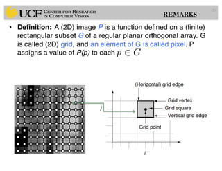 • Definition: A (2D) image P is a function defined on a (finite)
rectangular subset G of a regular planar orthogonal array. G
is called (2D) grid, and an element of G is called pixel. P
assigns a value of P(p) to each
25
p 2 G
REMARKS
 