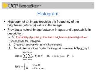Histogram
• Histogram of an image provides the frequency of the
brightness (intensity) value in the image.
• Provides a natural bridge between images and a probabilistic
description.
– Ex. Probability of pixel (x,y) that has a brightness (intensity) value z
Pseudo-Code for Histogram
1. Create an array h with zero in its elements
2. For all pixel locations (x,y) of the image A, increment h(A(x,y)) by 1
26
 
