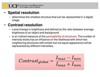 • Spatial resolution
– determines the smallest structure that can be represented in a digital
image.
• Contrast resolution
– Local change in brightness and defined as the ratio between average
brightness of an object and background
– is an indirect measure of the perceptibility of structures. The number of
intensity levels has an influence on the likelihood with which two
neighboring structures with similar but not equal appearance will be
represented by different intensities.
29
 