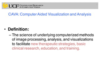 CAVA: ComputerAided Visualization and Analysis
• Definition:
– The science of underlying computerized methods
of image processing, analysis, and visualizations
to facilitate new therapeutic strategies, basic
clinical research, education, and training.
3
 