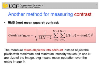 Another method for measuring contrast
• RMS (root mean square) contrast:
The measure takes all pixels into account instead of just the
pixels with maximum and minimum intensity values (M and N
are size of the image, avg means mean operation over the
entire image I).
30
 