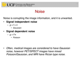 Noise
Noise is corrupting the image information, and it is unwanted.
• Signal independent noise
– g = f + n
• Gaussian
• Signal dependent noise
– g = f*n
• Poisson
• Often, medical images are considered to have Gaussian
noise, however PET/SPECT images have mixed
Poisson/Gaussian, and MRI have Rician type noise.
33
 