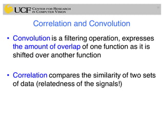 Correlation and Convolution
• Convolution is a filtering operation, expresses
the amount of overlap of one function as it is
shifted over another function
• Correlation compares the similarity of two sets
of data (relatedness of the signals!)
39
 