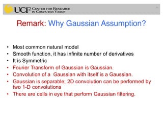 Remark: Why Gaussian Assumption?
• Most common natural model
• Smooth function, it has infinite number of derivatives
• It is Symmetric
• Fourier Transform of Gaussian is Gaussian.
• Convolution of a Gaussian with itself is a Gaussian.
• Gaussian is separable; 2D convolution can be performed by
two 1-D convolutions
• There are cells in eye that perform Gaussian filtering.
46
 