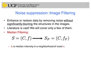 Noise suppression: Image Filtering
• Enhance or restore data by removing noise without
significantly blurring the structures in the images.
• Literature is vast! We will cover only a few of them.
• Median Filtering:
– fF is median intensity in a neighborhood of voxel v.
47
 