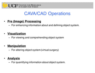 CAVA/CAD Operations
• Pre (Image) Processing
– For enhancing information about and defining object system.
• Visualization
– For viewing and comprehending object system
• Manipulation
– For altering object system (virtual surgery)
• Analysis
– For quantifying information about object system.
6
 