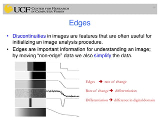 Edges
• Discontinuities in images are features that are often useful for
initializing an image analysis procedure.
• Edges are important information for understanding an image;
by moving “non-edge” data we also simplify the data.
68
Edges è rate of change
Rate of change è differentiation
Differentiation è difference in digital domain
 
