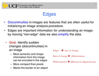 Edges
• Discontinuities in images are features that are often useful for
initializing an image analysis procedure.
• Edges are important information for understanding an image;
by moving “non-edge” data we also simplify the data.
69
Edges è rate of change
Rate of change è differentiation
Differentiation è difference in digital domain
• Goal: Identify sudden
changes (discontinuities) in
an image
– Most semantic and shape
information from the image
can be encoded in the edges
– More compact than pixels
– Marks the border of an object
 