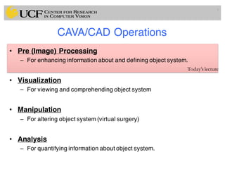 CAVA/CAD Operations
• Pre (Image) Processing
– For enhancing information about and defining object system.
• Visualization
– For viewing and comprehending object system
• Manipulation
– For altering object system (virtual surgery)
• Analysis
– For quantifying information about object system.
7
Today’s lecture
 