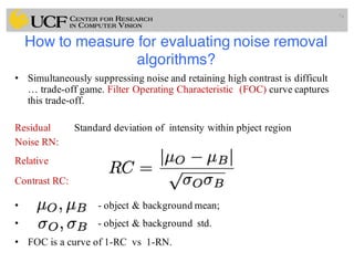 How to measure for evaluating noise removal
algorithms?
• Simultaneously suppressing noise and retaining high contrast is difficult
… trade-off game. Filter Operating Characteristic (FOC) curve captures
this trade-off.
Residual Standard deviation of intensity within pbject region
Noise RN:
Relative
Contrast RC:
• - object & background mean;
• - object & background std.
• FOC is a curve of 1-RC vs 1-RN.
74
 