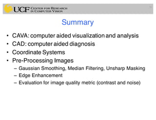 Summary
• CAVA: computer aided visualizationand analysis
• CAD: computer aided diagnosis
• Coordinate Systems
• Pre-Processing Images
– Gaussian Smoothing, Median Filtering, Unsharp Masking
– Edge Enhancement
– Evaluation for image quality metric (contrast and noise)
78
 