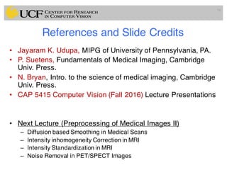 References and Slide Credits
• Jayaram K. Udupa, MIPG of University of Pennsylvania, PA.
• P. Suetens, Fundamentals of Medical Imaging, Cambridge
Univ. Press.
• N. Bryan, Intro. to the science of medical imaging, Cambridge
Univ. Press.
• CAP 5415 Computer Vision (Fall 2016) Lecture Presentations
• Next Lecture (Preprocessing of Medical Images II)
– Diffusion based Smoothing in Medical Scans
– Intensity inhomogeneity Correction in MRI
– Intensity Standardization in MRI
– Noise Removal in PET/SPECT Images
79
 