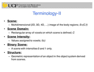 Terminology-II
• Scene:
– Multidimensional (2D, 3D, 4D, …) image of the body regions; S=(C,f)
• Scene Domain:
– Rectangular array of voxels on which scene is defined; C
• Scene Intensity:
– Values assigned to voxels; f(c)
• Binary Scene:
– A scene with intensities 0 and 1 only.
• Structure:
– Geometric representation of an object in the object system derived
from scenes.
9
 