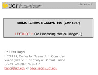 MEDICAL IMAGE COMPUTING (CAP 5937)
LECTURE 3: Pre-Processing Medical Images (I)
Dr. Ulas Bagci
HEC 221, Center for Research in Computer
Vision (CRCV), University of Central Florida
(UCF), Orlando, FL 32814.
bagci@ucf.edu or bagci@crcv.ucf.edu
1SPRING 2017
 