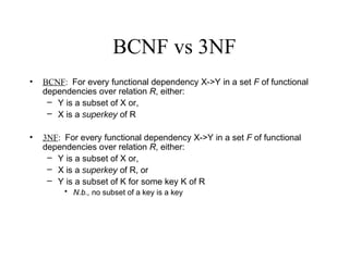 BCNF vs 3NF
• BCNF: For every functional dependency X->Y in a set F of functional
dependencies over relation R, either:
– Y is a subset of X or,
– X is a superkey of R
• 3NF: For every functional dependency X->Y in a set F of functional
dependencies over relation R, either:
– Y is a subset of X or,
– X is a superkey of R, or
– Y is a subset of K for some key K of R
• N.b., no subset of a key is a key
 