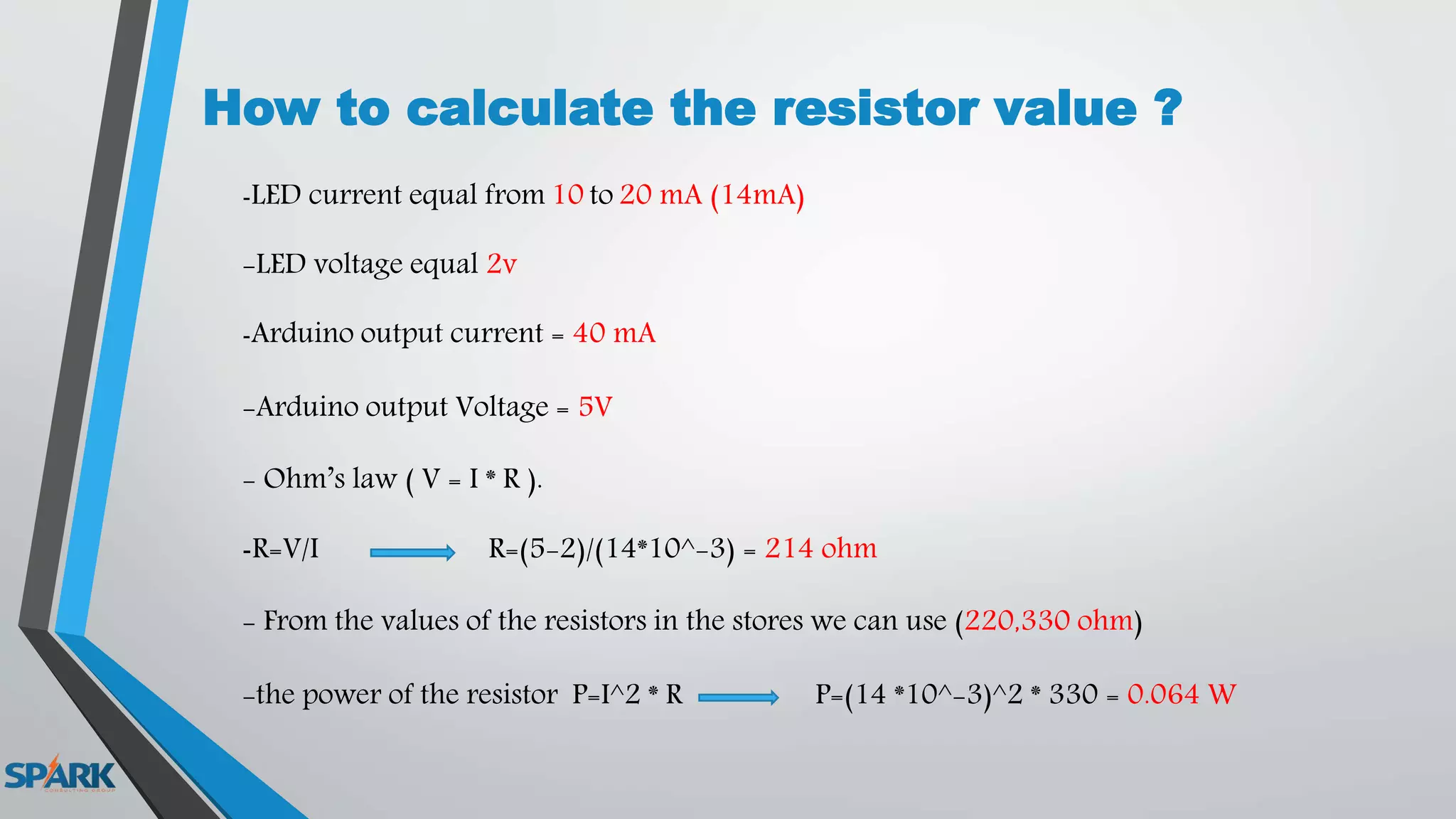 How to calculate the resistor value ?
-LED current equal from 10 to 20 mA (14mA)
-LED voltage equal 2v
-Arduino output current = 40 mA
-Arduino output Voltage = 5V
- Ohm’s law ( V = I * R ).
-R=V/I R=(5-2)/(14*10^-3) = 214 ohm
- From the values of the resistors in the stores we can use (220,330 ohm)
-the power of the resistor P=I^2 * R P=(14 *10^-3)^2 * 330 = 0.064 W
 