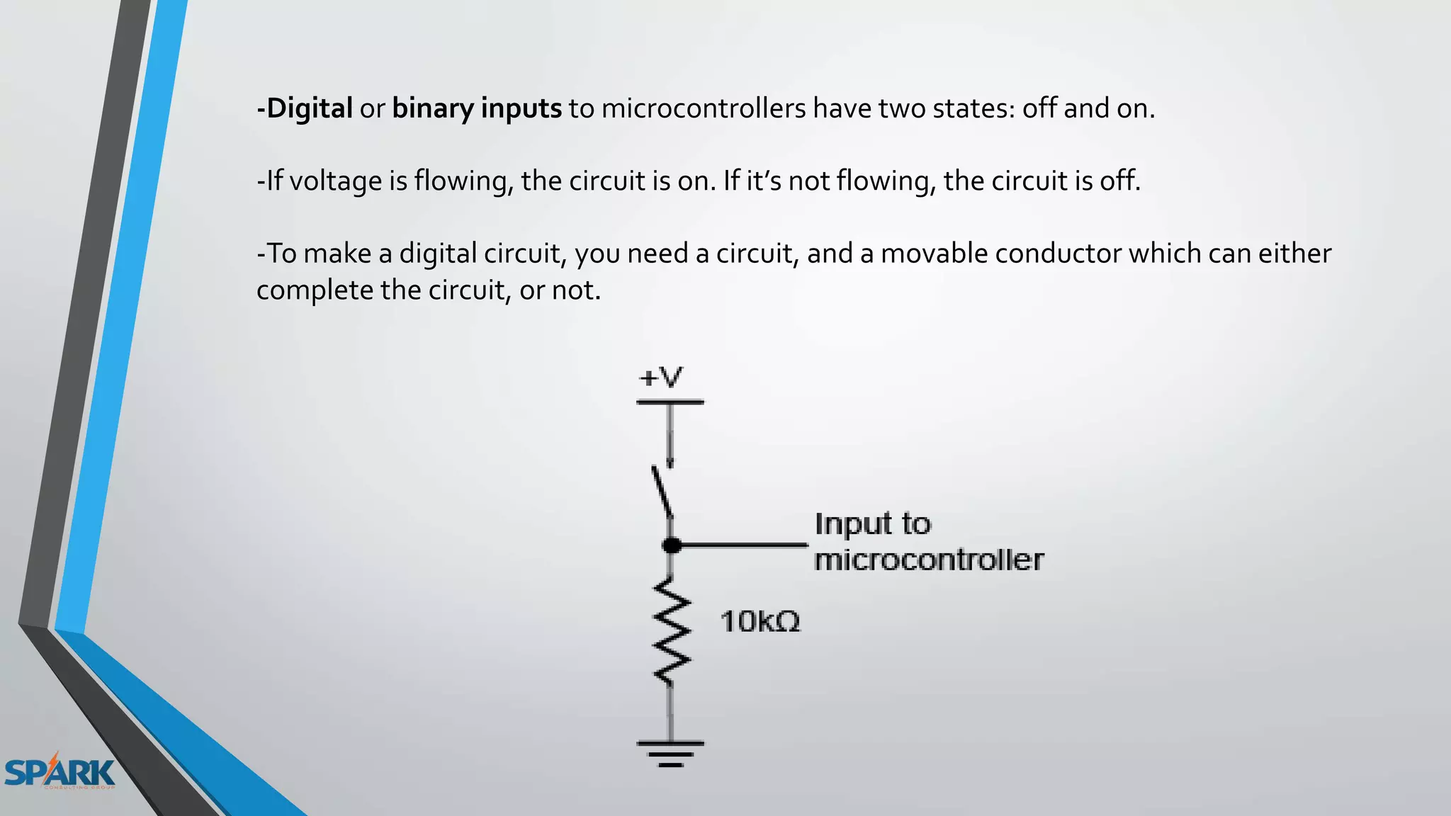 -Digital or binary inputs to microcontrollers have two states: off and on.
-If voltage is flowing, the circuit is on. If it’s not flowing, the circuit is off.
-To make a digital circuit, you need a circuit, and a movable conductor which can either
complete the circuit, or not.
 