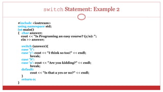 switch Statement: Example 2
#include <iostream>
using namespace std;
int main()
{ char answer;
cout << "Is Programing an easy course? (y/n): ";
cin >> answer;
switch (answer){
case 'Y':
case 'y': cout << "I think so too!" << endl;
break;
case 'N':
case 'n': cout << "Are you kidding?" << endl;
break;
default:
cout << "Is that a yes or no?" << endl;
}
return 0;
}
 