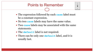 Points to Remember
 The expression followed by each case label must
be a constant expression.
 No two case labels may have the same value.
 Two case labels may be associated with the same
statements.
 The default label is not required.
 There can be only one default label, and it is
usually last.
 