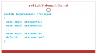 switch Statement Format
switch (expression) //integer
{
case exp1: statement1;
case exp2: statement2;
...
case expn: statementn;
default: statementn+1;
}
 