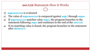 switch Statement-How it Works
1) expression is evaluated
2) The value of expression is compared against exp1 through expn.
3) If expression matches value expi, the program branches to the
statement following expi and continues to the end of the switch
4) If no matching value is found, the program branches to the statement
after default:
 