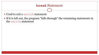 break Statement
 Used to exit a switch statement
 If it is left out, the program "falls through" the remaining statements in
the switch statement
 