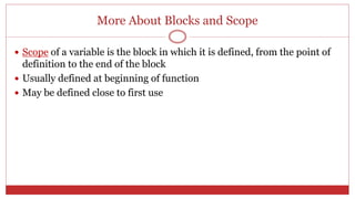 More About Blocks and Scope
 Scope of a variable is the block in which it is defined, from the point of
definition to the end of the block
 Usually defined at beginning of function
 May be defined close to first use
 