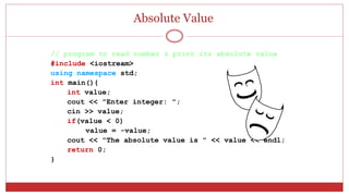 Absolute Value
// program to read number & print its absolute value
#include <iostream>
using namespace std;
int main(){
int value;
cout << "Enter integer: ";
cin >> value;
if(value < 0)
value = -value;
cout << "The absolute value is " << value << endl;
return 0;
}
 