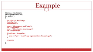 Example
#include <iostream>
using namespace std;
int main ( )
{
int AmirAge, AmaraAge;
AmirAge = 0;
AmaraAge = 0;
cout<<“Please enter Amir’s age”;
cin >> AmirAge;
cout<<“Please enter Amara’s age”;
cin >> AmaraAge;
if AmirAge > AmaraAge)
{
cout << “n”<< “Amir’s age is greater then Amara’s age” ;
}
return 0;
}
 