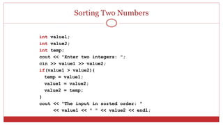 Sorting Two Numbers
int value1;
int value2;
int temp;
cout << "Enter two integers: ";
cin >> value1 >> value2;
if(value1 > value2){
temp = value1;
value1 = value2;
value2 = temp;
}
cout << "The input in sorted order: "
<< value1 << " " << value2 << endl;
 