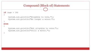 Compound (Block of) Statements
if (age > 18)
{
System.out.println("Eligible to vote.");
System.out.println("No longer a minor.");
}
else
{
System.out.println("Not eligible to vote.");
System.out.println("Still a minor.");
}
 