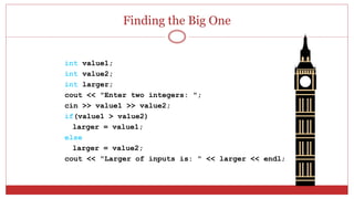 Finding the Big One
int value1;
int value2;
int larger;
cout << "Enter two integers: ";
cin >> value1 >> value2;
if(value1 > value2)
larger = value1;
else
larger = value2;
cout << "Larger of inputs is: " << larger << endl;
 