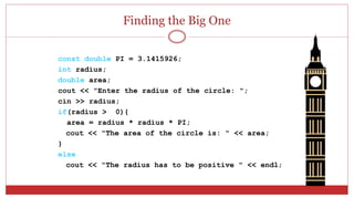 Finding the Big One
const double PI = 3.1415926;
int radius;
double area;
cout << "Enter the radius of the circle: ";
cin >> radius;
if(radius > 0){
area = radius * radius * PI;
cout << "The area of the circle is: " << area;
}
else
cout << "The radius has to be positive " << endl;
 